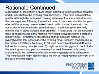 Rationale Continued:
Modification of the patient’s 75/25 insulin dosing to 60 units before breakfast
and 30 units before the evening meal (Answer D) may have unpredictable
results. Although the increased morning dose might to some extent reduce
the rise in glucose following the midday meal, it is unclear whether the peak
effect of the morning dose of mixed insulin will coincide closely with the
absorption of carbohydrates from that meal. In addition, given the fairly
minimal rise in blood glucose after breakfast, it is possible that an increased
dose of mixed insulin in the morning may result in hypoglycemia before the
midday meal. Furthermore, this dosing change does not address the
hyperglycemia that occurs after the evening meal. Similarly, modification in
the patient’s 75/25 insulin dosing to 50 units before breakfast and 40 units
before the evening meal (Answer E) might improve his glycemic control after
the evening meal and perhaps overnight as well. However, this dosing
change would be unlikely to affect his midday hyperglycemia whatsoever.
This modification might also increase his risk of hypoglycemia overnight or in
the early morning hours.
 