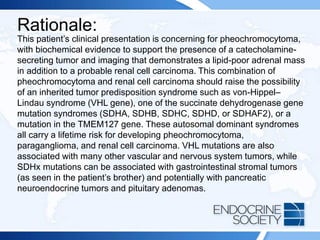 Rationale:
This patient’s clinical presentation is concerning for pheochromocytoma,
with biochemical evidence to support the presence of a catecholamine-
secreting tumor and imaging that demonstrates a lipid-poor adrenal mass
in addition to a probable renal cell carcinoma. This combination of
pheochromocytoma and renal cell carcinoma should raise the possibility
of an inherited tumor predisposition syndrome such as von-Hippel–
Lindau syndrome (VHL gene), one of the succinate dehydrogenase gene
mutation syndromes (SDHA, SDHB, SDHC, SDHD, or SDHAF2), or a
mutation in the TMEM127 gene. These autosomal dominant syndromes
all carry a lifetime risk for developing pheochromocytoma,
paraganglioma, and renal cell carcinoma. VHL mutations are also
associated with many other vascular and nervous system tumors, while
SDHx mutations can be associated with gastrointestinal stromal tumors
(as seen in the patient’s brother) and potentially with pancreatic
neuroendocrine tumors and pituitary adenomas.
 