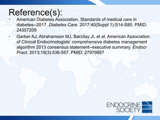 Reference(s):
• American Diabetes Association. Standards of medical care in
diabetes--2017. Diabetes Care. 2017;40(Suppl 1):S14-S80. PMID:
24357209
• Garber AJ, Abrahamson MJ, Barzilay JI, et al. American Association
of Clinical Endocrinologists’ comprehensive diabetes management
algorithm 2013 consensus statement--executive summary. Endocr
Pract. 2013;19(3):536-557. PMID: 27979887
 