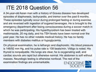 ITE 2018 Question 56
A 34-year-old Asian man with a history of Graves disease has developed
episodes of diaphoresis, tachycardia, and tremor over the past 6 months.
These episodes typically occur during prolonged fasting or during exercise
and are reversed with ingestion of sugared beverages. He is brought to the
emergency department after losing consciousness during a soccer match in
which he was participating. His hyperthyroidism has been treated with
methimazole, 20 mg daily, and his TSH levels have been normal over the
past year. He has no other notable medical history. He has no family
members with diabetes mellitus or hypoglycemia.
On physical examination, he is lethargic and diaphoretic. His blood pressure
is 148/92 mm Hg, and his pulse rate is 108 beats/min. Vitiligo is noted. His
thyroid is nonpalpable. His lungs are clear, he is oxygenating well, and
cardiac sounds are rapid but otherwise normal. His abdomen is soft without
masses. Neurologic testing is otherwise nonfocal. The rest of the
examination findings are unremarkable.
 