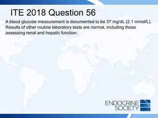 ITE 2018 Question 56
A blood glucose measurement is documented to be 37 mg/dL (2.1 mmol/L).
Results of other routine laboratory tests are normal, including those
assessing renal and hepatic function.
 