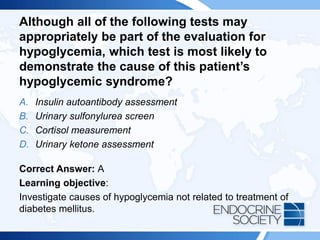 Although all of the following tests may
appropriately be part of the evaluation for
hypoglycemia, which test is most likely to
demonstrate the cause of this patient’s
hypoglycemic syndrome?
A. Insulin autoantibody assessment
B. Urinary sulfonylurea screen
C. Cortisol measurement
D. Urinary ketone assessment
Correct Answer: A
Learning objective:
Investigate causes of hypoglycemia not related to treatment of
diabetes mellitus.
 