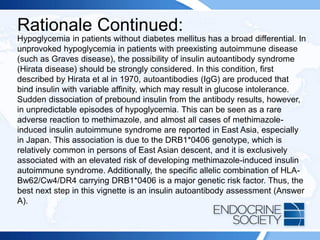 Rationale Continued:
Hypoglycemia in patients without diabetes mellitus has a broad differential. In
unprovoked hypoglycemia in patients with preexisting autoimmune disease
(such as Graves disease), the possibility of insulin autoantibody syndrome
(Hirata disease) should be strongly considered. In this condition, first
described by Hirata et al in 1970, autoantibodies (IgG) are produced that
bind insulin with variable affinity, which may result in glucose intolerance.
Sudden dissociation of prebound insulin from the antibody results, however,
in unpredictable episodes of hypoglycemia. This can be seen as a rare
adverse reaction to methimazole, and almost all cases of methimazole-
induced insulin autoimmune syndrome are reported in East Asia, especially
in Japan. This association is due to the DRB1*0406 genotype, which is
relatively common in persons of East Asian descent, and it is exclusively
associated with an elevated risk of developing methimazole-induced insulin
autoimmune syndrome. Additionally, the specific allelic combination of HLA-
Bw62/Cw4/DR4 carrying DRB1*0406 is a major genetic risk factor. Thus, the
best next step in this vignette is an insulin autoantibody assessment (Answer
A).
 