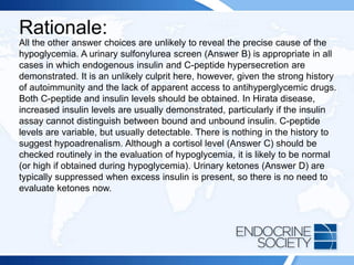 Rationale:
All the other answer choices are unlikely to reveal the precise cause of the
hypoglycemia. A urinary sulfonylurea screen (Answer B) is appropriate in all
cases in which endogenous insulin and C-peptide hypersecretion are
demonstrated. It is an unlikely culprit here, however, given the strong history
of autoimmunity and the lack of apparent access to antihyperglycemic drugs.
Both C-peptide and insulin levels should be obtained. In Hirata disease,
increased insulin levels are usually demonstrated, particularly if the insulin
assay cannot distinguish between bound and unbound insulin. C-peptide
levels are variable, but usually detectable. There is nothing in the history to
suggest hypoadrenalism. Although a cortisol level (Answer C) should be
checked routinely in the evaluation of hypoglycemia, it is likely to be normal
(or high if obtained during hypoglycemia). Urinary ketones (Answer D) are
typically suppressed when excess insulin is present, so there is no need to
evaluate ketones now.
 