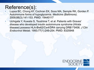 Reference(s):
• Lupsa BC, Chong AY, Cochran EK, Soos MA, Semple RK, Gorden P.
Autoimmune forms of hypoglycemia. Medicine (Baltimore).
2009;88(3):141-153. PMID: 19440117
• Uchigata Y, Kuwata S, Tsushima T, et al. Patients with Graves'
disease who developed insulin autoimmune syndrome (Hirata
disease) possess HLA-Bw62/Cw4/DR4 carrying DRB1*0406. J Clin
Endocrinol Metab. 1993;77(1):249-254. PMID: 8325948
 