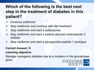 Which of the following is the best next
step in the treatment of diabetes in this
patient?
A. Continue metformin
B. Stop metformin and continue with diet treatment
C. Stop metformin and start a sulfonylurea
D. Stop metformin and start a sodium-glucose cotransporter 2
inhibitor
E. Stop metformin and start a glucagonlike peptide 1 analogue
Correct Answer: B
Learning objective:
Manage monogenic diabetes due to a mutation in the glucokinase
gene.
 