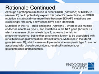 Rationale Continued:
Although a pathogenic mutation in either SDHB (Answer A) or SDHAF2
(Answer C) could potentially explain this patient’s presentation, an SDHB
mutation is statistically far more likely because SDHAF2 mutations are
exceedingly rare (only a few cases have been identified).
Mutations in the RET proto-oncogene (Answer B), which cause multiple
endocrine neoplasia type 2, and mutations in the NF1 gene (Answer E),
which cause neurofibromatosis type 1, increase the risk for
pheochromocytoma, but neither syndrome is known to be associated with
renal tumors or gastrointestinal stromal tumors. Mutations in the MEN1
gene (Answer D), which cause multiple endocrine neoplasia type 1, are not
associated with pheochromocytoma, renal cell carcinoma, or
gastrointestinal stromal tumors.
 