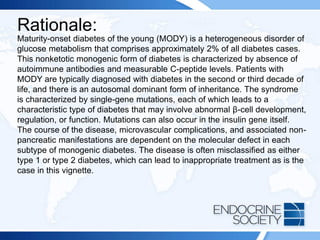 Rationale:
Maturity-onset diabetes of the young (MODY) is a heterogeneous disorder of
glucose metabolism that comprises approximately 2% of all diabetes cases.
This nonketotic monogenic form of diabetes is characterized by absence of
autoimmune antibodies and measurable C-peptide levels. Patients with
MODY are typically diagnosed with diabetes in the second or third decade of
life, and there is an autosomal dominant form of inheritance. The syndrome
is characterized by single-gene mutations, each of which leads to a
characteristic type of diabetes that may involve abnormal β-cell development,
regulation, or function. Mutations can also occur in the insulin gene itself.
The course of the disease, microvascular complications, and associated non-
pancreatic manifestations are dependent on the molecular defect in each
subtype of monogenic diabetes. The disease is often misclassified as either
type 1 or type 2 diabetes, which can lead to inappropriate treatment as is the
case in this vignette.
 