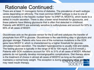 Rationale Continued:
There are at least 11 monogenic forms of diabetes. The prevalence of each subtype
varies depending on ethnicity. The most common MODY subtype is due to one of
several mutations in the hepatic nuclear factor 1α (HNF1A; MODY3), which leads to a
defect in insulin secretion. There is also a lower renal threshold for glycosuria, and
these patients have lifelong glycosuria that is often first detected in childhood.
Patients with MODY3 are extremely sensitive to sulfonylureas and account for 52% to
65% of all cases of MODY.
Glucokinase acts as the glucose sensor for the β cell and catalyzes the transfer of
phosphate from ATP to glucose. Glucokinase is the rate-limiting step in glycolysis and
glycogen storage. Patients who have one of the numerous mutations in the GCK
gene have MODY 2, which is characterized by a higher threshold for glucose-
stimulated insulin secretion. The resultant hyperglycemia is usually mild and stable.
The fasting glucose is typically in the range of 90 to 104 mg/dL (5.0-5.8 mmol/L).
Patients with GCK mutations account for 15% to 31% of all cases of MODY. Affected
patients do not typically develop microangiopathic complications. Diet therapy alone
is the treatment of choice in almost all cases of MODY2 as long as the patient
maintains a normal body weight. The exception is during pregnancy when women
may need insulin therapy.
 