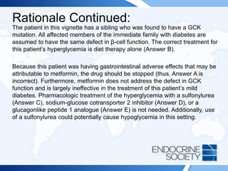 Rationale Continued:
The patient in this vignette has a sibling who was found to have a GCK
mutation. All affected members of the immediate family with diabetes are
assumed to have the same defect in β-cell function. The correct treatment for
this patient’s hyperglycemia is diet therapy alone (Answer B).
Because this patient was having gastrointestinal adverse effects that may be
attributable to metformin, the drug should be stopped (thus, Answer A is
incorrect). Furthermore, metformin does not address the defect in GCK
function and is largely ineffective in the treatment of this patient’s mild
diabetes. Pharmacologic treatment of the hyperglycemia with a sulfonylurea
(Answer C), sodium-glucose cotransporter 2 inhibitor (Answer D), or a
glucagonlike peptide 1 analogue (Answer E) is not needed. Additionally, use
of a sulfonylurea could potentially cause hypoglycemia in this setting.
 