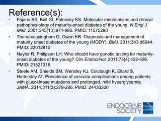 Reference(s):
• Fajans SS, Bell GI, Polonsky KS. Molecular mechanisms and clinical
pathophysiology of maturity-onset diabetes of the young. N Engl J
Med. 2001;345(13):971-980. PMID: 11575290
• Thanabalasingham G, Owen KR. Diagnosis and management of
maturity onset diabetes of the young (MODY). BMJ. 2011;343:d6044.
PMID: 22012810
• Naylor R, Philipson LH. Who should have genetic testing for maturity-
onset diabetes of the young? Clin Endocrinol. 2011;75(4):422-426.
PMID: 21521318
• Steele AM, Shields BM, Wensley KJ, Colclough K, Ellard S,
Hattersley AT. Prevalence of vascular complications among patients
with glucokinase mutations and prolonged, mild hyperglycemia.
JAMA. 2014;311(3):279-286. PMID: 24430320
 