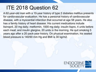 ITE 2018 Question 62
A 62-year-old man with a 10-year history of type 2 diabetes mellitus presents
for cardiovascular evaluation. He has a personal history of cardiovascular
disease, with a myocardial infarction that occurred at age 58 years. He also
has a family history of heart disease. His current medications include
lisinopril, 20 mg daily; metformin, 1000 mg daily; insulin lispro, 4 units before
each meal; and insulin glargine, 20 units in the morning. He quit smoking 5
years ago after a 20 pack-year history. On physical examination, his seated
blood pressure is 140/90 mm Hg and BMI is 30 kg/m2.
 