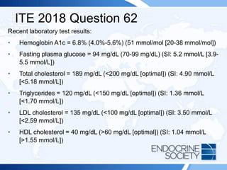ITE 2018 Question 62
Recent laboratory test results:
• Hemoglobin A1c = 6.8% (4.0%-5.6%) (51 mmol/mol [20-38 mmol/mol])
• Fasting plasma glucose = 94 mg/dL (70-99 mg/dL) (SI: 5.2 mmol/L [3.9-
5.5 mmol/L])
• Total cholesterol = 189 mg/dL (<200 mg/dL [optimal]) (SI: 4.90 mmol/L
[<5.18 mmol/L])
• Triglycerides = 120 mg/dL (<150 mg/dL [optimal]) (SI: 1.36 mmol/L
[<1.70 mmol/L])
• LDL cholesterol = 135 mg/dL (<100 mg/dL [optimal]) (SI: 3.50 mmol/L
[<2.59 mmol/L])
• HDL cholesterol = 40 mg/dL (>60 mg/dL [optimal]) (SI: 1.04 mmol/L
[>1.55 mmol/L])
 