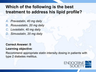 Which of the following is the best
treatment to address his lipid profile?
A. Pravastatin, 40 mg daily
B. Rosuvastatin, 20 mg daily
C. Lovastatin, 40 mg daily
D. Simvastatin, 20 mg daily
Correct Answer: B
Learning objective:
Recommend appropriate statin intensity dosing in patients with
type 2 diabetes mellitus.
 