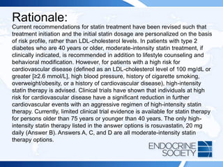 Rationale:
Current recommendations for statin treatment have been revised such that
treatment initiation and the initial statin dosage are personalized on the basis
of risk profile, rather than LDL-cholesterol levels. In patients with type 2
diabetes who are 40 years or older, moderate-intensity statin treatment, if
clinically indicated, is recommended in addition to lifestyle counseling and
behavioral modification. However, for patients with a high risk for
cardiovascular disease (defined as an LDL-cholesterol level of 100 mg/dL or
greater [≥2.6 mmol/L], high blood pressure, history of cigarette smoking,
overweight/obesity, or a history of cardiovascular disease), high-intensity
statin therapy is advised. Clinical trials have shown that individuals at high
risk for cardiovascular disease have a significant reduction in further
cardiovascular events with an aggressive regimen of high-intensity statin
therapy. Currently, limited clinical trial evidence is available for statin therapy
for persons older than 75 years or younger than 40 years. The only high-
intensity statin therapy listed in the answer options is rosuvastatin, 20 mg
daily (Answer B). Answers A, C, and D are all moderate-intensity statin
therapy options.
 