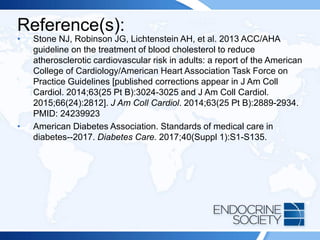 Reference(s):
• Stone NJ, Robinson JG, Lichtenstein AH, et al. 2013 ACC/AHA
guideline on the treatment of blood cholesterol to reduce
atherosclerotic cardiovascular risk in adults: a report of the American
College of Cardiology/American Heart Association Task Force on
Practice Guidelines [published corrections appear in J Am Coll
Cardiol. 2014;63(25 Pt B):3024-3025 and J Am Coll Cardiol.
2015;66(24):2812]. J Am Coll Cardiol. 2014;63(25 Pt B):2889-2934.
PMID: 24239923
• American Diabetes Association. Standards of medical care in
diabetes--2017. Diabetes Care. 2017;40(Suppl 1):S1-S135.
 