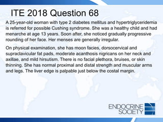 ITE 2018 Question 68
A 25-year-old woman with type 2 diabetes mellitus and hypertriglyceridemia
is referred for possible Cushing syndrome. She was a healthy child and had
menarche at age 13 years. Soon after, she noticed gradually progressive
rounding of her face. Her menses are generally irregular.
On physical examination, she has moon facies, dorsocervical and
supraclavicular fat pads, moderate acanthosis nigricans on her neck and
axillae, and mild hirsutism. There is no facial plethora, bruises, or skin
thinning. She has normal proximal and distal strength and muscular arms
and legs. The liver edge is palpable just below the costal margin.
 