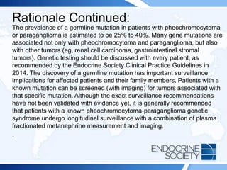 Rationale Continued:
The prevalence of a germline mutation in patients with pheochromocytoma
or paraganglioma is estimated to be 25% to 40%. Many gene mutations are
associated not only with pheochromocytoma and paraganglioma, but also
with other tumors (eg, renal cell carcinoma, gastrointestinal stromal
tumors). Genetic testing should be discussed with every patient, as
recommended by the Endocrine Society Clinical Practice Guidelines in
2014. The discovery of a germline mutation has important surveillance
implications for affected patients and their family members. Patients with a
known mutation can be screened (with imaging) for tumors associated with
that specific mutation. Although the exact surveillance recommendations
have not been validated with evidence yet, it is generally recommended
that patients with a known pheochromocytoma-paraganglioma genetic
syndrome undergo longitudinal surveillance with a combination of plasma
fractionated metanephrine measurement and imaging.
.
 