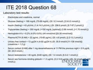 ITE 2018 Question 68
Laboratory test results:
• Electrolytes and creatinine, normal
• Glucose (fasting) = 168 mg/dL (70-99 mg/dL) (SI: 9.3 mmol/L [3.9-5.5 mmol/L])
• Insulin (fasting) = 43 µIU/mL (1.4-14.0 µIU/mL) (SI: 298.6 pmol/L [9.7-97.2 pmol/L])
• Triglycerides (fasting) = 350 mg/dL (<150 mg/dL [optimal]) (3.96 mmol/L [<1.70 mmol/L])
• Hemoglobin A1c = 6.2% (4.0%-5.6%) (44 mmol/mol [20-38 mmol/mol])
• Plasma ACTH (8 AM) = 22 pg/mL (10-60 pg/mL) (SI: 4.8 pmol/L [2.2-13.2 pmol/L])
• Urinary free cortisol = 13 µg/24 h (4-50 µg/24 h) (SI: 35.9 nmol/d [11-138 nmol/d])
(creatinine = 1.2 g)
• Serum cortisol (8 AM) after 1 mg dexamethasone at 11 PM the previous night = 0.9 µg/dL
(SI: 24.8 nmol/L)
• Serum testosterone = 40 ng/dL (8-60 ng/dL) (SI: 1.4 nmol/L [0.3-2.1 nmol/L])
• Serum sex hormone–binding globulin = 1.3 µg/mL (2.2-14.6 µg/mL) (SI: 12 nmol/L [20-130
nmol/L])
 