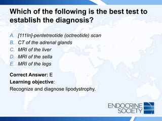 Which of the following is the best test to
establish the diagnosis?
A. [111In]-pentetreotide (octreotide) scan
B. CT of the adrenal glands
C. MRI of the liver
D. MRI of the sella
E. MRI of the legs
Correct Answer: E
Learning objective:
Recognize and diagnose lipodystrophy.
 