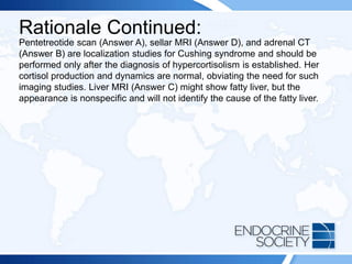 Rationale Continued:
Pentetreotide scan (Answer A), sellar MRI (Answer D), and adrenal CT
(Answer B) are localization studies for Cushing syndrome and should be
performed only after the diagnosis of hypercortisolism is established. Her
cortisol production and dynamics are normal, obviating the need for such
imaging studies. Liver MRI (Answer C) might show fatty liver, but the
appearance is nonspecific and will not identify the cause of the fatty liver.
 