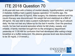 ITE 2018 Question 70
A 49-year-old man with a history of morbid obesity, hypothyroidism, and type
2 diabetes mellitus had a gastric bypass operation 14 months ago. His
preoperative BMI was 42 kg/m2. After surgery, his diabetes resolved and his
insulin therapy was discontinued. His weight fell and stabilized at a BMI of
29 kg/m2. He was told to take a potent multivitamin and 1200 mg of calcium
daily. He has not had any follow-up for the last 4 months. Over the previous
month, he has had several episodes where he felt shaky, sweaty, and
irritable. A family member brought him to the emergency department
yesterday at 11:00 AM for confusion that had developed after eating a large
breakfast at a buffet restaurant. His plasma glucose level was documented
to be 35 mg/dL (1.9 mmol/L).
 