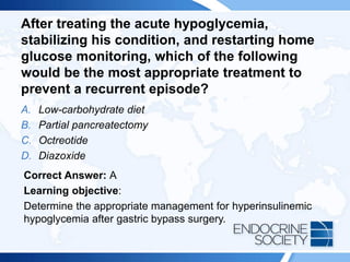 After treating the acute hypoglycemia,
stabilizing his condition, and restarting home
glucose monitoring, which of the following
would be the most appropriate treatment to
prevent a recurrent episode?
A. Low-carbohydrate diet
B. Partial pancreatectomy
C. Octreotide
D. Diazoxide
Correct Answer: A
Learning objective:
Determine the appropriate management for hyperinsulinemic
hypoglycemia after gastric bypass surgery.
 
