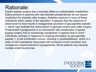 Rationale:
Gastric bypass surgery has a dramatic effect on carbohydrate metabolism.
Eighty percent of patients who had diabetes preoperatively do not require
medication for diabetes after surgery. Diabetes resolves in many of these
individuals within weeks of the operation. It appears that the exposure of
distal bowel to food results in exaggerated secretion of glucagonlike peptide
1, which may facilitate the improvement in glucose control seen after surgery.
Postprandial hypoglycemia is an uncommon late complication of gastric
bypass surgery that is increasingly recognized. It appears that in some
individuals, perhaps in response to ongoing stimulation by glucagonlike
peptide 1, β-cell proliferation occurs, resulting in nesidioblastosis, which is a
state of islet hyperplasia associated with excessive insulin secretion and
endogenous hyperinsulinemic hypoglycemia. Some patients may develop
multiple small insulinomas.
 