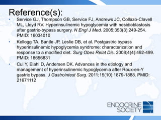 Reference(s):
• Service GJ, Thompson GB, Service FJ, Andrews JC, Collazo-Clavell
ML, Lloyd RV. Hyperinsulinemic hypoglycemia with nesidioblastosis
after gastric-bypass surgery. N Engl J Med. 2005;353(3):249-254.
PMID: 16034010
• Kellogg TA, Bantle JP, Leslie DB, et al. Postgastric bypass
hyperinsulinemic hypoglycemia syndrome: characterization and
response to a modified diet. Surg Obes Relat Dis. 2008;4(4):492-499.
PMID: 18656831
• Cui Y, Elahi D, Andersen DK. Advances in the etiology and
management of hyperinsulinemic hypoglycemia after Roux-en-Y
gastric bypass. J Gastrointest Surg. 2011;15(10):1879-1888. PMID:
21671112
 