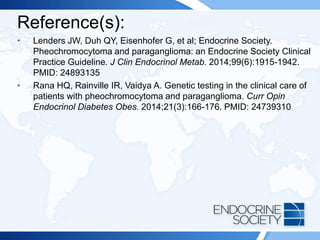 Reference(s):
• Lenders JW, Duh QY, Eisenhofer G, et al; Endocrine Society.
Pheochromocytoma and paraganglioma: an Endocrine Society Clinical
Practice Guideline. J Clin Endocrinol Metab. 2014;99(6):1915-1942.
PMID: 24893135
• Rana HQ, Rainville IR, Vaidya A. Genetic testing in the clinical care of
patients with pheochromocytoma and paraganglioma. Curr Opin
Endocrinol Diabetes Obes. 2014;21(3):166-176. PMID: 24739310
 