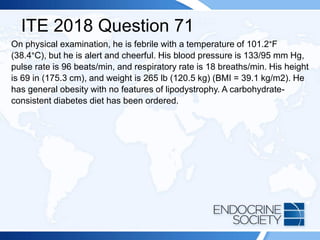 ITE 2018 Question 71
On physical examination, he is febrile with a temperature of 101.2°F
(38.4°C), but he is alert and cheerful. His blood pressure is 133/95 mm Hg,
pulse rate is 96 beats/min, and respiratory rate is 18 breaths/min. His height
is 69 in (175.3 cm), and weight is 265 lb (120.5 kg) (BMI = 39.1 kg/m2). He
has general obesity with no features of lipodystrophy. A carbohydrate-
consistent diabetes diet has been ordered.
 