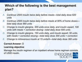 Which of the following is the best management
plan?
A. Continue U500 insulin twice daily before meals—total daily dose 620
units
B. Continue U500 insulin twice daily before meals at 90% of home doses—
total daily dose 560 units
C. Change to insulin glargine, 300 units once daily, and insulin aspart, 100
units with meals + correction dosing—total daily dose 600 units
D. Change to insulin glargine, 150 units daily, and insulin aspart, 50 units,
with meals + correction dosing—total daily dose 300 units + correction
E. Change to intravenous insulin at 15 units/h—total daily dose 360 units
Correct Answer: D
Learning objective:
Manage the insulin regimen of an inpatient whose home regimen consists
of U500 insulin.
 