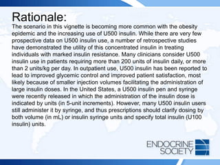Rationale:
The scenario in this vignette is becoming more common with the obesity
epidemic and the increasing use of U500 insulin. While there are very few
prospective data on U500 insulin use, a number of retrospective studies
have demonstrated the utility of this concentrated insulin in treating
individuals with marked insulin resistance. Many clinicians consider U500
insulin use in patients requiring more than 200 units of insulin daily, or more
than 2 units/kg per day. In outpatient use, U500 insulin has been reported to
lead to improved glycemic control and improved patient satisfaction, most
likely because of smaller injection volumes facilitating the administration of
large insulin doses. In the United States, a U500 insulin pen and syringe
were recently released in which the administration of the insulin dose is
indicated by units (in 5-unit increments). However, many U500 insulin users
still administer it by syringe, and thus prescriptions should clarify dosing by
both volume (in mL) or insulin syringe units and specify total insulin (U100
insulin) units.
 