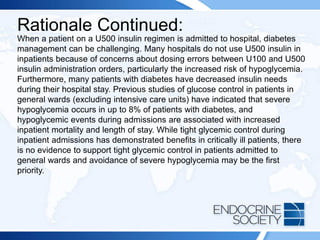 Rationale Continued:
When a patient on a U500 insulin regimen is admitted to hospital, diabetes
management can be challenging. Many hospitals do not use U500 insulin in
inpatients because of concerns about dosing errors between U100 and U500
insulin administration orders, particularly the increased risk of hypoglycemia.
Furthermore, many patients with diabetes have decreased insulin needs
during their hospital stay. Previous studies of glucose control in patients in
general wards (excluding intensive care units) have indicated that severe
hypoglycemia occurs in up to 8% of patients with diabetes, and
hypoglycemic events during admissions are associated with increased
inpatient mortality and length of stay. While tight glycemic control during
inpatient admissions has demonstrated benefits in critically ill patients, there
is no evidence to support tight glycemic control in patients admitted to
general wards and avoidance of severe hypoglycemia may be the first
priority.
 