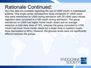 Rationale Continued:
Very few data are available regarding the use of U500 insulin in hospitalized
patients. One single-center retrospective study compared 41 U500 users
who were maintained on U500 during admission with 20 U500 users whose
regimens were converted to U100 insulin during admission. The group
maintained on U500 had higher home insulin doses and an average
reduction in total daily dose of 15%, whereas the group converted to U100
insulin had lower home insulin doses but a larger drop in inpatient insulin
dose (decreased by 65%). However, the glucose levels were not significantly
different between the groups.
 