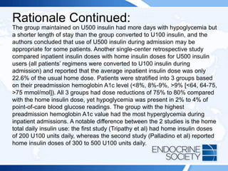Rationale Continued:
The group maintained on U500 insulin had more days with hypoglycemia but
a shorter length of stay than the group converted to U100 insulin, and the
authors concluded that use of U500 insulin during admission may be
appropriate for some patients. Another single-center retrospective study
compared inpatient insulin doses with home insulin doses for U500 insulin
users (all patients’ regimens were converted to U100 insulin during
admission) and reported that the average inpatient insulin dose was only
22.6% of the usual home dose. Patients were stratified into 3 groups based
on their preadmission hemoglobin A1c level (<8%, 8%-9%, >9% [<64, 64-75,
>75 mmol/mol]). All 3 groups had dose reductions of 75% to 80% compared
with the home insulin dose, yet hypoglycemia was present in 2% to 4% of
point-of-care blood glucose readings. The group with the highest
preadmission hemoglobin A1c value had the most hyperglycemia during
inpatient admissions. A notable difference between the 2 studies is the home
total daily insulin use: the first study (Tripathy et al) had home insulin doses
of 200 U100 units daily, whereas the second study (Palladino et al) reported
home insulin doses of 300 to 500 U100 units daily.
 