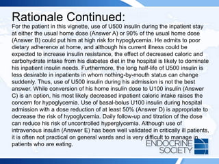 Rationale Continued:
For the patient in this vignette, use of U500 insulin during the inpatient stay
at either the usual home dose (Answer A) or 90% of the usual home dose
(Answer B) could put him at high risk for hypoglycemia. He admits to poor
dietary adherence at home, and although his current illness could be
expected to increase insulin resistance, the effect of decreased caloric and
carbohydrate intake from his diabetes diet in the hospital is likely to dominate
his inpatient insulin needs. Furthermore, the long half-life of U500 insulin is
less desirable in inpatients in whom nothing-by-mouth status can change
suddenly. Thus, use of U500 insulin during his admission is not the best
answer. While conversion of his home insulin dose to U100 insulin (Answer
C) is an option, his most likely decreased inpatient caloric intake raises the
concern for hypoglycemia. Use of basal-bolus U100 insulin during hospital
admission with a dose reduction of at least 50% (Answer D) is appropriate to
decrease the risk of hypoglycemia. Daily follow-up and titration of the dose
can reduce his risk of uncontrolled hyperglycemia. Although use of
intravenous insulin (Answer E) has been well validated in critically ill patients,
it is often not practical on general wards and is very difficult to manage in
patients who are eating.
 
