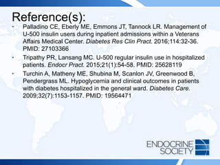 Reference(s):
• Palladino CE, Eberly ME, Emmons JT, Tannock LR. Management of
U-500 insulin users during inpatient admissions within a Veterans
Affairs Medical Center. Diabetes Res Clin Pract. 2016;114:32-36.
PMID: 27103366
• Tripathy PR, Lansang MC. U-500 regular insulin use in hospitalized
patients. Endocr Pract. 2015;21(1):54-58. PMID: 25628119
• Turchin A, Matheny ME, Shubina M, Scanlon JV, Greenwood B,
Pendergrass ML. Hypoglycemia and clinical outcomes in patients
with diabetes hospitalized in the general ward. Diabetes Care.
2009;32(7):1153-1157. PMID: 19564471
 