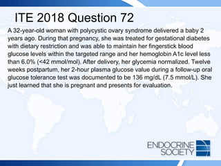 ITE 2018 Question 72
A 32-year-old woman with polycystic ovary syndrome delivered a baby 2
years ago. During that pregnancy, she was treated for gestational diabetes
with dietary restriction and was able to maintain her fingerstick blood
glucose levels within the targeted range and her hemoglobin A1c level less
than 6.0% (<42 mmol/mol). After delivery, her glycemia normalized. Twelve
weeks postpartum, her 2-hour plasma glucose value during a follow-up oral
glucose tolerance test was documented to be 136 mg/dL (7.5 mmol/L). She
just learned that she is pregnant and presents for evaluation.
 