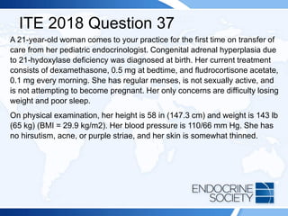 ITE 2018 Question 37
A 21-year-old woman comes to your practice for the first time on transfer of
care from her pediatric endocrinologist. Congenital adrenal hyperplasia due
to 21-hydoxylase deficiency was diagnosed at birth. Her current treatment
consists of dexamethasone, 0.5 mg at bedtime, and fludrocortisone acetate,
0.1 mg every morning. She has regular menses, is not sexually active, and
is not attempting to become pregnant. Her only concerns are difficulty losing
weight and poor sleep.
On physical examination, her height is 58 in (147.3 cm) and weight is 143 lb
(65 kg) (BMI = 29.9 kg/m2). Her blood pressure is 110/66 mm Hg. She has
no hirsutism, acne, or purple striae, and her skin is somewhat thinned.
 