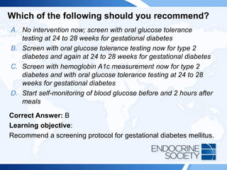 Which of the following should you recommend?
A. No intervention now; screen with oral glucose tolerance
testing at 24 to 28 weeks for gestational diabetes
B. Screen with oral glucose tolerance testing now for type 2
diabetes and again at 24 to 28 weeks for gestational diabetes
C. Screen with hemoglobin A1c measurement now for type 2
diabetes and with oral glucose tolerance testing at 24 to 28
weeks for gestational diabetes
D. Start self-monitoring of blood glucose before and 2 hours after
meals
Correct Answer: B
Learning objective:
Recommend a screening protocol for gestational diabetes mellitus.
 