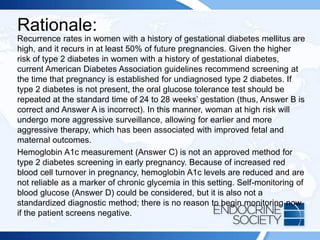 Rationale:
Recurrence rates in women with a history of gestational diabetes mellitus are
high, and it recurs in at least 50% of future pregnancies. Given the higher
risk of type 2 diabetes in women with a history of gestational diabetes,
current American Diabetes Association guidelines recommend screening at
the time that pregnancy is established for undiagnosed type 2 diabetes. If
type 2 diabetes is not present, the oral glucose tolerance test should be
repeated at the standard time of 24 to 28 weeks’ gestation (thus, Answer B is
correct and Answer A is incorrect). In this manner, woman at high risk will
undergo more aggressive surveillance, allowing for earlier and more
aggressive therapy, which has been associated with improved fetal and
maternal outcomes.
Hemoglobin A1c measurement (Answer C) is not an approved method for
type 2 diabetes screening in early pregnancy. Because of increased red
blood cell turnover in pregnancy, hemoglobin A1c levels are reduced and are
not reliable as a marker of chronic glycemia in this setting. Self-monitoring of
blood glucose (Answer D) could be considered, but it is also not a
standardized diagnostic method; there is no reason to begin monitoring now
if the patient screens negative.
 