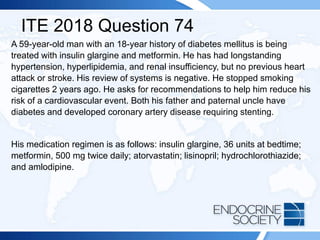 ITE 2018 Question 74
A 59-year-old man with an 18-year history of diabetes mellitus is being
treated with insulin glargine and metformin. He has had longstanding
hypertension, hyperlipidemia, and renal insufficiency, but no previous heart
attack or stroke. His review of systems is negative. He stopped smoking
cigarettes 2 years ago. He asks for recommendations to help him reduce his
risk of a cardiovascular event. Both his father and paternal uncle have
diabetes and developed coronary artery disease requiring stenting.
His medication regimen is as follows: insulin glargine, 36 units at bedtime;
metformin, 500 mg twice daily; atorvastatin; lisinopril; hydrochlorothiazide;
and amlodipine.
 