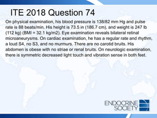 ITE 2018 Question 74
On physical examination, his blood pressure is 138/82 mm Hg and pulse
rate is 88 beats/min. His height is 73.5 in (186.7 cm), and weight is 247 lb
(112 kg) (BMI = 32.1 kg/m2). Eye examination reveals bilateral retinal
microaneurysms. On cardiac examination, he has a regular rate and rhythm,
a loud S4, no S3, and no murmurs. There are no carotid bruits. His
abdomen is obese with no striae or renal bruits. On neurologic examination,
there is symmetric decreased light touch and vibration sense in both feet.
 