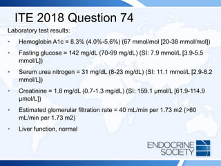 ITE 2018 Question 74
Laboratory test results:
• Hemoglobin A1c = 8.3% (4.0%-5.6%) (67 mmol/mol [20-38 mmol/mol])
• Fasting glucose = 142 mg/dL (70-99 mg/dL) (SI: 7.9 mmol/L [3.9-5.5
mmol/L])
• Serum urea nitrogen = 31 mg/dL (8-23 mg/dL) (SI: 11.1 mmol/L [2.9-8.2
mmol/L])
• Creatinine = 1.8 mg/dL (0.7-1.3 mg/dL) (SI: 159.1 µmol/L [61.9-114.9
µmol/L])
• Estimated glomerular filtration rate = 40 mL/min per 1.73 m2 (>60
mL/min per 1.73 m2)
• Liver function, normal
 