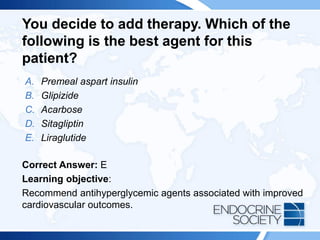 You decide to add therapy. Which of the
following is the best agent for this
patient?
A. Premeal aspart insulin
B. Glipizide
C. Acarbose
D. Sitagliptin
E. Liraglutide
Correct Answer: E
Learning objective:
Recommend antihyperglycemic agents associated with improved
cardiovascular outcomes.
 