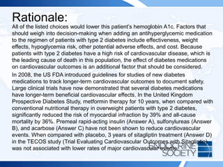 Rationale:
All of the listed choices would lower this patient’s hemoglobin A1c. Factors that
should weigh into decision-making when adding an antihyperglycemic medication
to the regimen of patients with type 2 diabetes include effectiveness, weight
effects, hypoglycemia risk, other potential adverse effects, and cost. Because
patients with type 2 diabetes have a high risk of cardiovascular disease, which is
the leading cause of death in this population, the effect of diabetes medications
on cardiovascular outcomes is an additional factor that should be considered.
In 2008, the US FDA introduced guidelines for studies of new diabetes
medications to track longer-term cardiovascular outcomes to document safety.
Large clinical trials have now demonstrated that several diabetes medications
have longer-term beneficial cardiovascular effects. In the United Kingdom
Prospective Diabetes Study, metformin therapy for 10 years, when compared with
conventional nutritional therapy in overweight patients with type 2 diabetes,
significantly reduced the risk of myocardial infraction by 39% and all-cause
mortality by 36%. Premeal rapid-acting insulin (Answer A), sulfonylureas (Answer
B), and acarbose (Answer C) have not been shown to reduce cardiovascular
events. When compared with placebo, 3 years of sitagliptin treatment (Answer D)
in the TECOS study (Trial Evaluating Cardiovascular Outcomes with Sitagliptin)
was not associated with lower rates of major cardiovascular events.
 