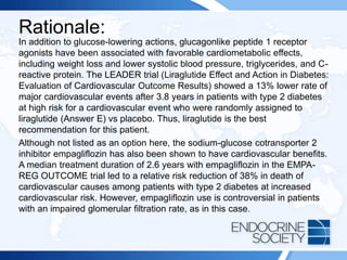 Rationale:
In addition to glucose-lowering actions, glucagonlike peptide 1 receptor
agonists have been associated with favorable cardiometabolic effects,
including weight loss and lower systolic blood pressure, triglycerides, and C-
reactive protein. The LEADER trial (Liraglutide Effect and Action in Diabetes:
Evaluation of Cardiovascular Outcome Results) showed a 13% lower rate of
major cardiovascular events after 3.8 years in patients with type 2 diabetes
at high risk for a cardiovascular event who were randomly assigned to
liraglutide (Answer E) vs placebo. Thus, liraglutide is the best
recommendation for this patient.
Although not listed as an option here, the sodium-glucose cotransporter 2
inhibitor empagliflozin has also been shown to have cardiovascular benefits.
A median treatment duration of 2.6 years with empagliflozin in the EMPA-
REG OUTCOME trial led to a relative risk reduction of 38% in death of
cardiovascular causes among patients with type 2 diabetes at increased
cardiovascular risk. However, empagliflozin use is controversial in patients
with an impaired glomerular filtration rate, as in this case.
 
