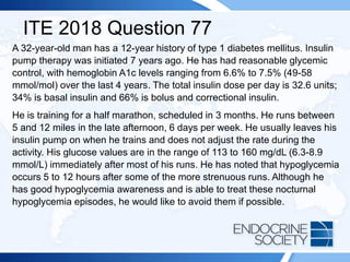 ITE 2018 Question 77
A 32-year-old man has a 12-year history of type 1 diabetes mellitus. Insulin
pump therapy was initiated 7 years ago. He has had reasonable glycemic
control, with hemoglobin A1c levels ranging from 6.6% to 7.5% (49-58
mmol/mol) over the last 4 years. The total insulin dose per day is 32.6 units;
34% is basal insulin and 66% is bolus and correctional insulin.
He is training for a half marathon, scheduled in 3 months. He runs between
5 and 12 miles in the late afternoon, 6 days per week. He usually leaves his
insulin pump on when he trains and does not adjust the rate during the
activity. His glucose values are in the range of 113 to 160 mg/dL (6.3-8.9
mmol/L) immediately after most of his runs. He has noted that hypoglycemia
occurs 5 to 12 hours after some of the more strenuous runs. Although he
has good hypoglycemia awareness and is able to treat these nocturnal
hypoglycemia episodes, he would like to avoid them if possible.
 