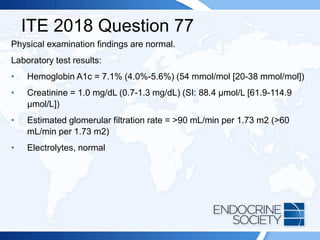 ITE 2018 Question 77
Physical examination findings are normal.
Laboratory test results:
• Hemoglobin A1c = 7.1% (4.0%-5.6%) (54 mmol/mol [20-38 mmol/mol])
• Creatinine = 1.0 mg/dL (0.7-1.3 mg/dL) (SI: 88.4 µmol/L [61.9-114.9
µmol/L])
• Estimated glomerular filtration rate = >90 mL/min per 1.73 m2 (>60
mL/min per 1.73 m2)
• Electrolytes, normal
 